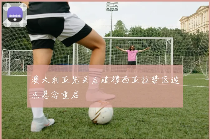 澳大利亚先丢后追穆西亚拉禁区造点悬念重启