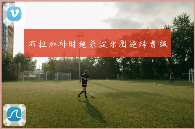 布拉加补时绝杀波尔图逆转晋级