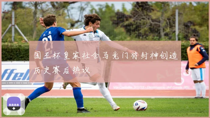 国王杯皇家社会马竞门将封神创造历史赛后热议