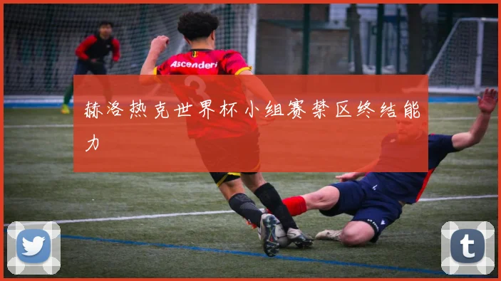 赫洛热克世界杯小组赛禁区终结能力