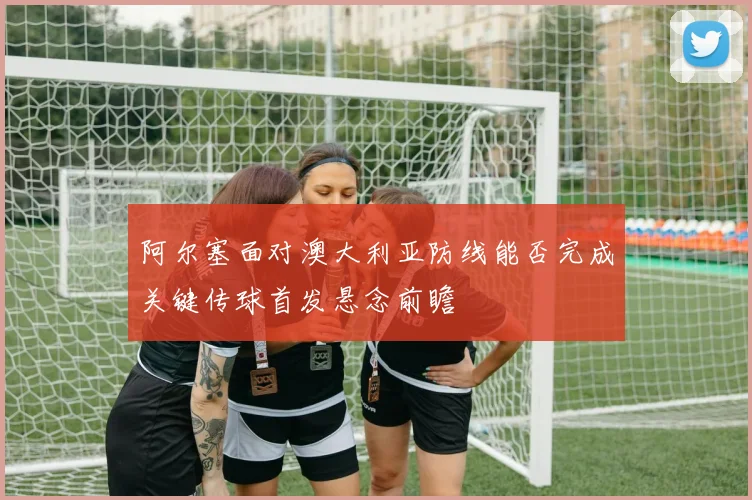 阿尔塞面对澳大利亚防线能否完成关键传球首发悬念前瞻
