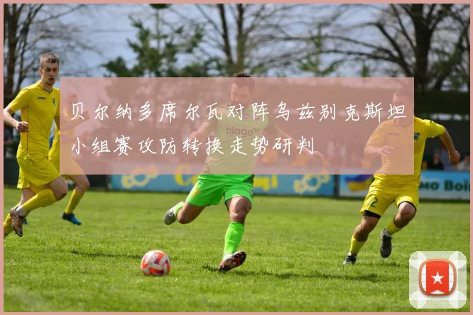 贝尔纳多席尔瓦对阵乌兹别克斯坦小组赛攻防转换走势研判