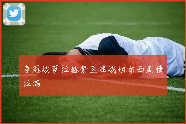 争冠战萨拉赫禁区混战切尔西剧情拉满