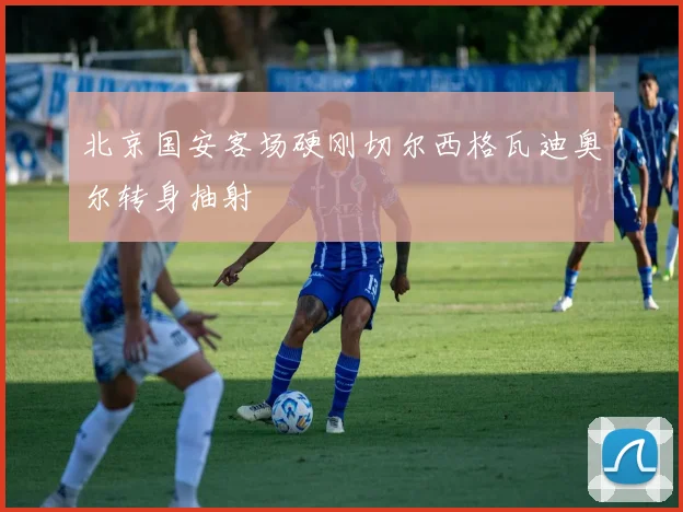 北京国安客场硬刚切尔西格瓦迪奥尔转身抽射