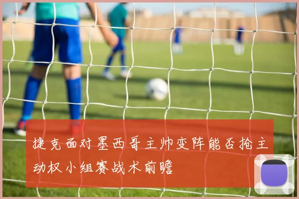 捷克面对墨西哥主帅变阵能否抢主动权小组赛战术前瞻