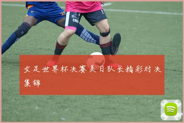 女足世界杯决赛美日队长精彩对决集锦