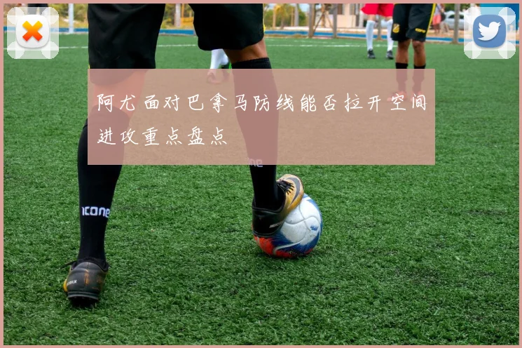 阿尤面对巴拿马防线能否拉开空间进攻重点盘点