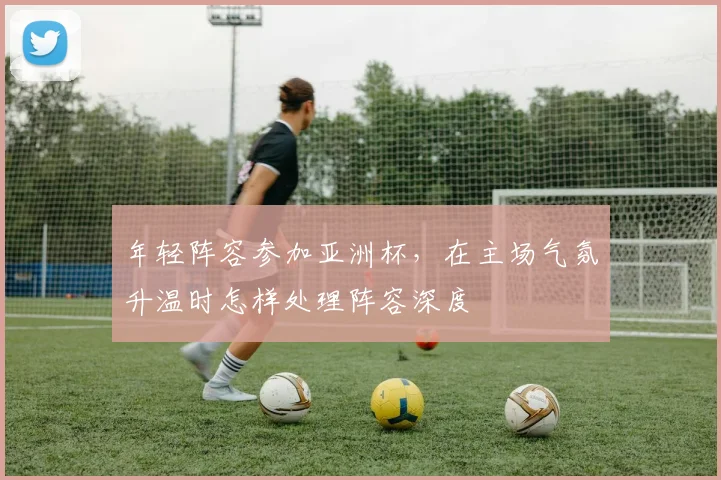 年轻阵容参加亚洲杯，在主场气氛升温时怎样处理阵容深度