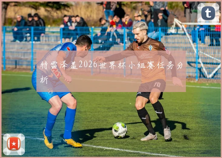 特雷泽盖2026世界杯小组赛任务分析