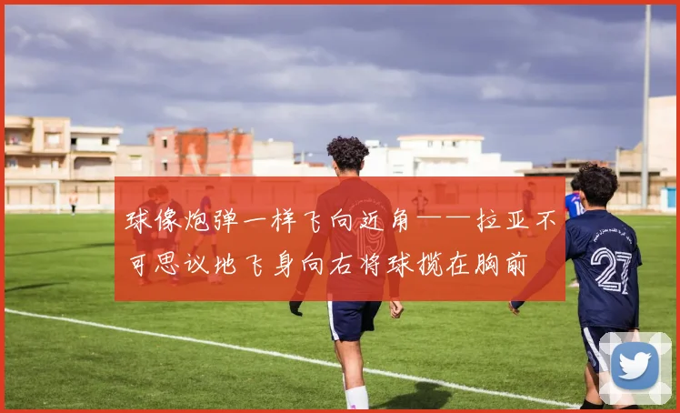 球像炮弹一样飞向近角——拉亚不可思议地飞身向右将球揽在胸前