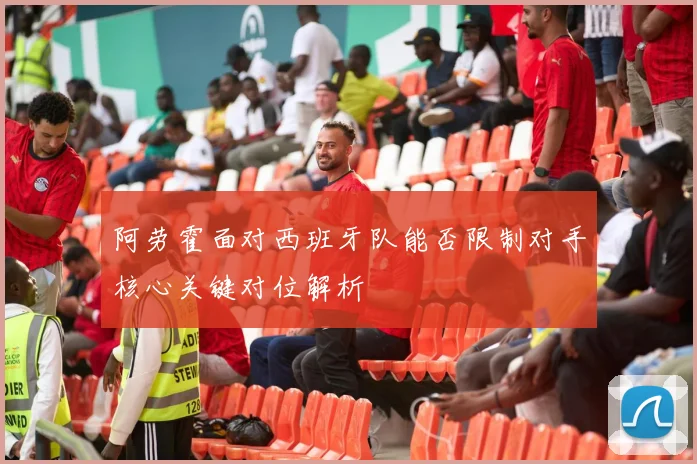 阿劳霍面对西班牙队能否限制对手核心关键对位解析