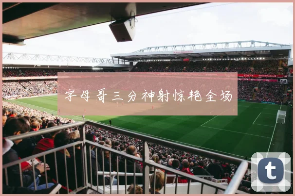 字母哥三分神射惊艳全场