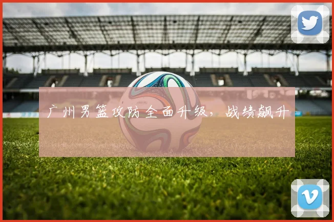 广州男篮攻防全面升级，战绩飙升