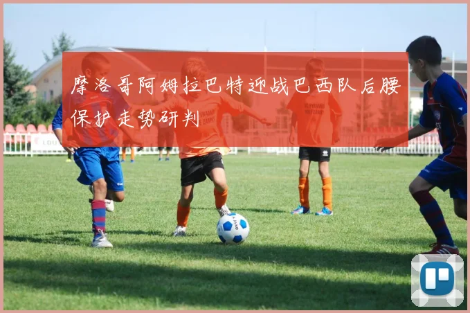 摩洛哥阿姆拉巴特迎战巴西队后腰保护走势研判