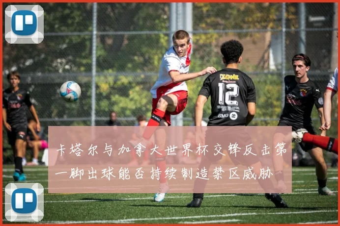 卡塔尔与加拿大世界杯交锋反击第一脚出球能否持续制造禁区威胁