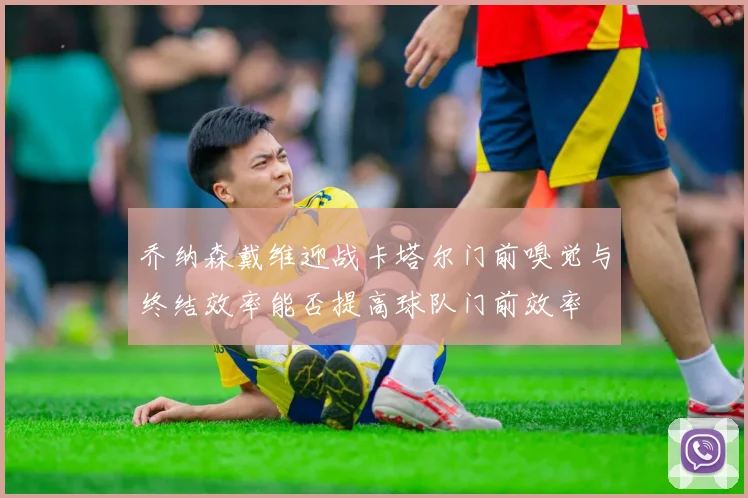 乔纳森戴维迎战卡塔尔门前嗅觉与终结效率能否提高球队门前效率