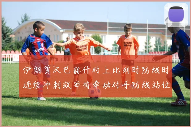 伊朗贾汉巴赫什对上比利时防线时连续冲刺效率将牵动对手防线站位