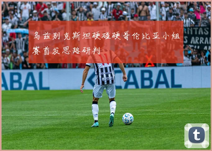 乌兹别克斯坦硬碰硬哥伦比亚小组赛首发思路研判