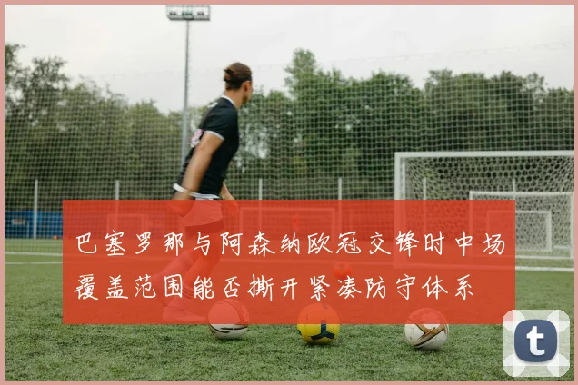 巴塞罗那与阿森纳欧冠交锋时中场覆盖范围能否撕开紧凑防守体系