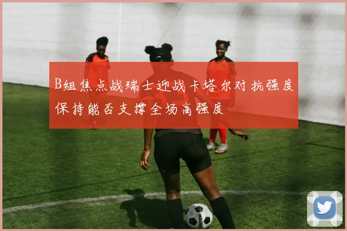 B组焦点战瑞士迎战卡塔尔对抗强度保持能否支撑全场高强度