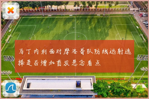 马丁内利面对摩洛哥队防线远射选择是否增加首发悬念看点
