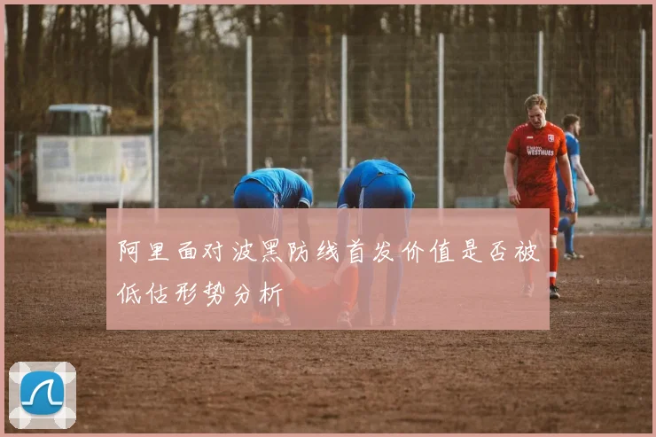 阿里面对波黑防线首发价值是否被低估形势分析
