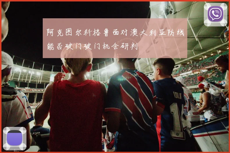 阿克图尔科格鲁面对澳大利亚防线能否破门破门机会研判