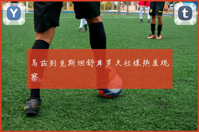 乌兹别克斯坦舒库罗夫社媒热度观察