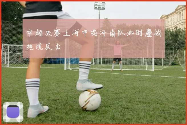 中超决赛上海申花河南队加时鏖战绝境反击