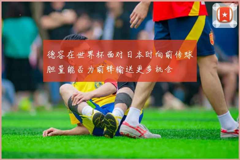 德容在世界杯面对日本时向前传球胆量能否为前锋输送更多机会