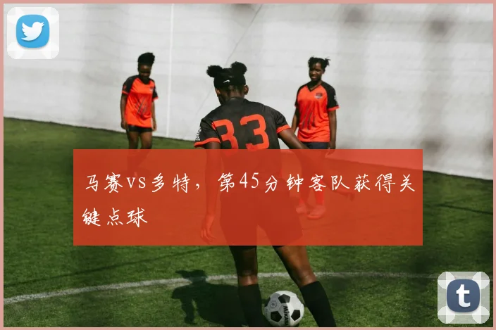 马赛vs多特，第45分钟客队获得关键点球