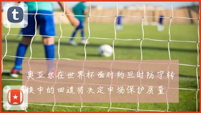 奥亚尔在世界杯面对约旦时防守转换中的回追将决定中场保护质量