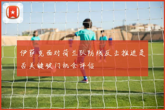伊萨克面对荷兰队防线反击推进是否关键破门机会评估