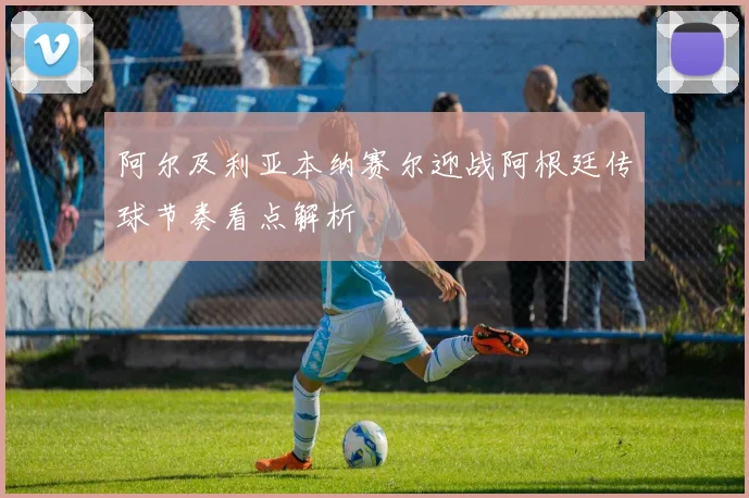 阿尔及利亚本纳赛尔迎战阿根廷传球节奏看点解析