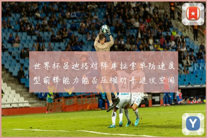 世界杯吕迪格对阵库拉索单防速度型前锋能力能否压缩对手进攻空间