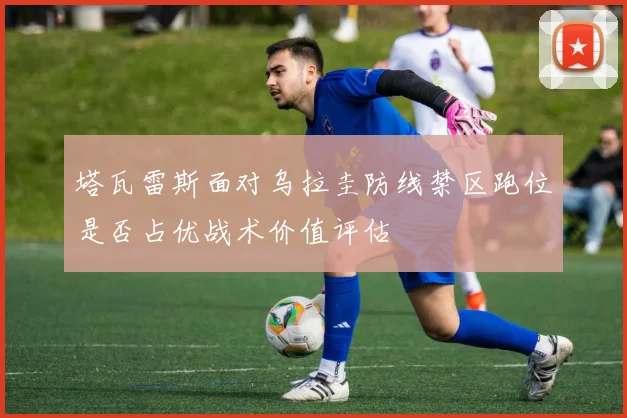 塔瓦雷斯面对乌拉圭防线禁区跑位是否占优战术价值评估