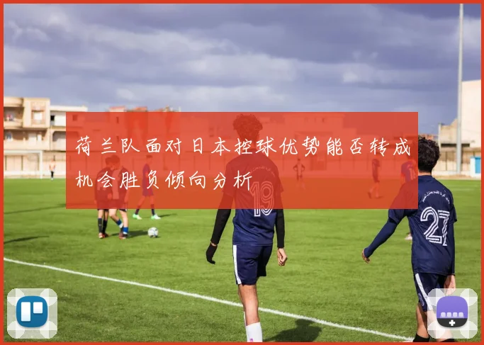 荷兰队面对日本控球优势能否转成机会胜负倾向分析