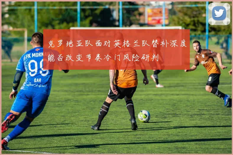 克罗地亚队面对英格兰队替补深度能否改变节奏冷门风险研判