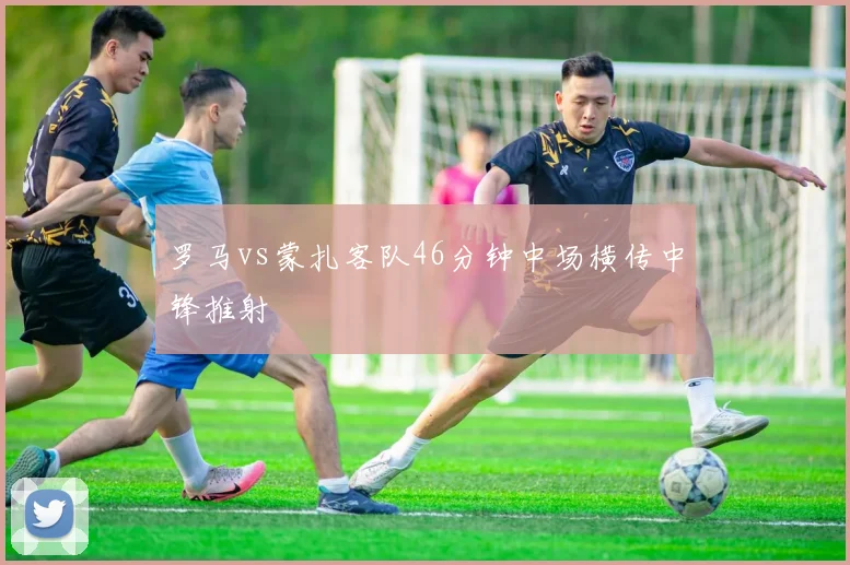 罗马vs蒙扎客队46分钟中场横传中锋推射