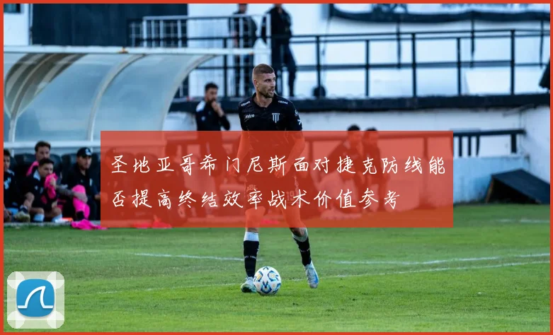 圣地亚哥希门尼斯面对捷克防线能否提高终结效率战术价值参考
