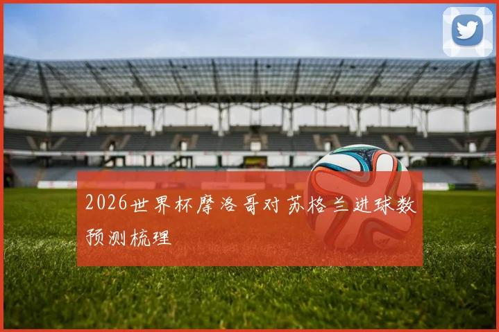2026世界杯摩洛哥对苏格兰进球数预测梳理
