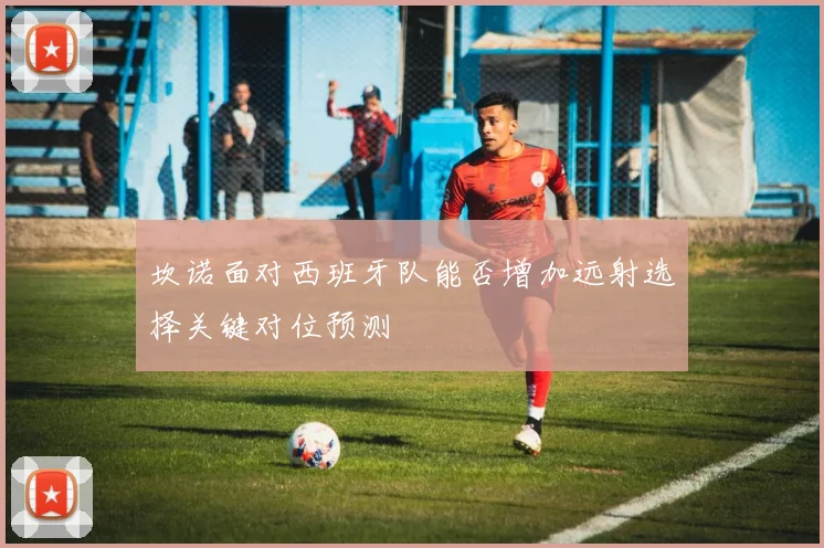 坎诺面对西班牙队能否增加远射选择关键对位预测