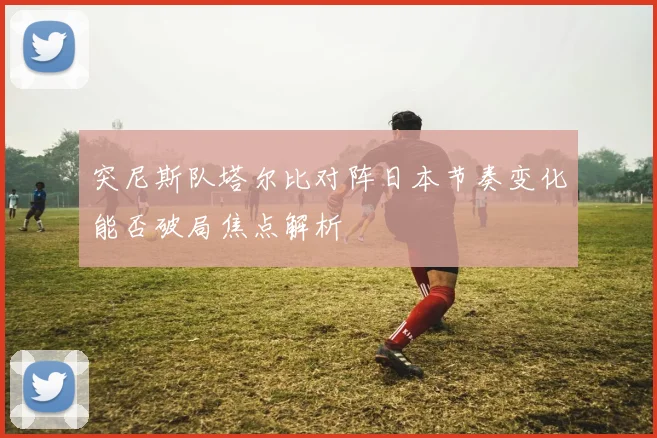 突尼斯队塔尔比对阵日本节奏变化能否破局焦点解析