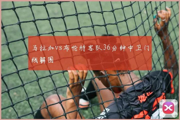 马拉加vs布伦特客队36分钟中卫门线解围