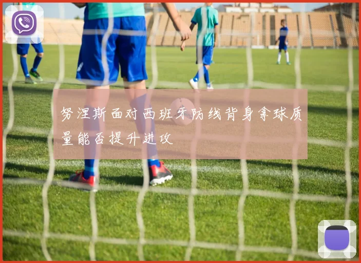 努涅斯面对西班牙防线背身拿球质量能否提升进攻