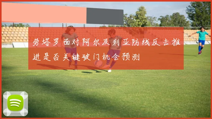 劳塔罗面对阿尔及利亚防线反击推进是否关键破门机会预测